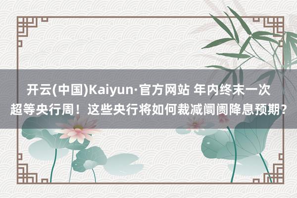 开云(中国)Kaiyun·官方网站 年内终末一次超等央行周！这些央行将如何裁减阛阓降息预期？