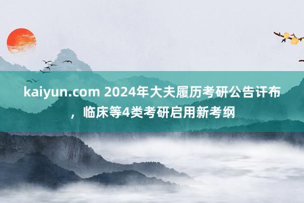 kaiyun.com 2024年大夫履历考研公告讦布，临床等4类考研启用新考纲