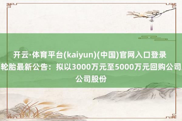 开云·体育平台(kaiyun)(中国)官网入口登录 贵州轮胎最新公告：拟以3000万元至5000万元回购公司股份