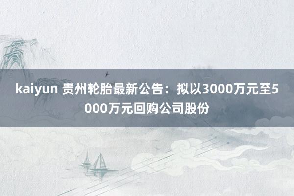 kaiyun 贵州轮胎最新公告：拟以3000万元至5000万元回购公司股份