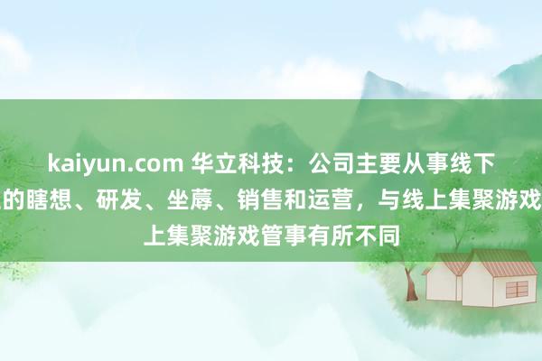 kaiyun.com 华立科技：公司主要从事线下流戏游艺成立的瞎想、研发、坐蓐、销售和运营，与线上集聚游戏管事有所不同