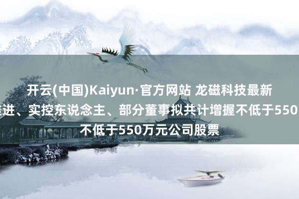 开云(中国)Kaiyun·官方网站 龙磁科技最新公告：控股推进、实控东说念主、部分董事拟共计增握不低于550万元公司股票