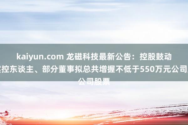 kaiyun.com 龙磁科技最新公告：控股鼓动、实控东谈主、部分董事拟总共增握不低于550万元公司股票