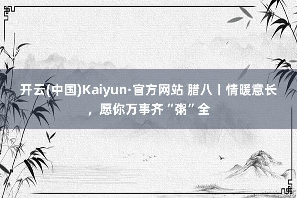 开云(中国)Kaiyun·官方网站 腊八丨情暖意长，愿你万事齐“粥”全