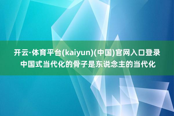 开云·体育平台(kaiyun)(中国)官网入口登录 中国式当代化的骨子是东说念主的当代化