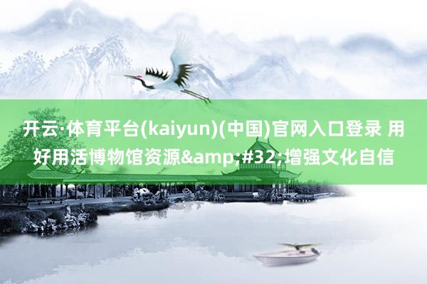 开云·体育平台(kaiyun)(中国)官网入口登录 用好用活博物馆资源&#32;增强文化自信