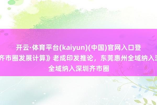 开云·体育平台(kaiyun)(中国)官网入口登录 《深圳齐市圈发展计算》老成印发推论，东莞惠州全域纳入深圳齐市圈