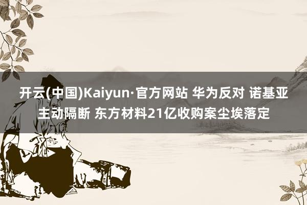 开云(中国)Kaiyun·官方网站 华为反对 诺基亚主动隔断 东方材料21亿收购案尘埃落定