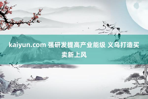 kaiyun.com 强研发提高产业能级 义乌打造买卖新上风