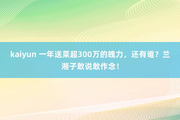 kaiyun 一年送菜超300万的魄力，还有谁？兰湘子敢说敢作念！