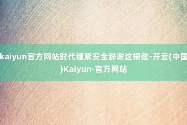 kaiyun官方网站时代绷紧安全辞谢这根弦-开云(中国)Kaiyun·官方网站