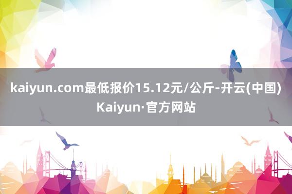 kaiyun.com最低报价15.12元/公斤-开云(中国)Kaiyun·官方网站