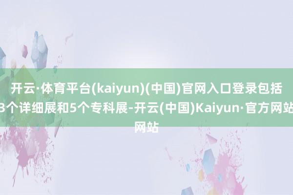 开云·体育平台(kaiyun)(中国)官网入口登录包括3个详细展和5个专科展-开云(中国)Kaiyun·官方网站