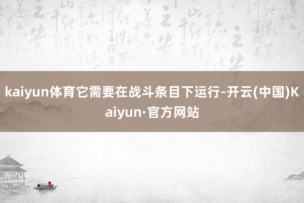 kaiyun体育它需要在战斗条目下运行-开云(中国)Kaiyun·官方网站