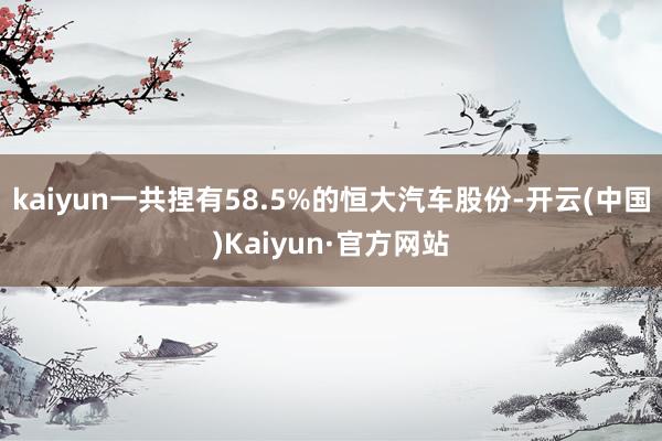 kaiyun一共捏有58.5%的恒大汽车股份-开云(中国)Kaiyun·官方网站