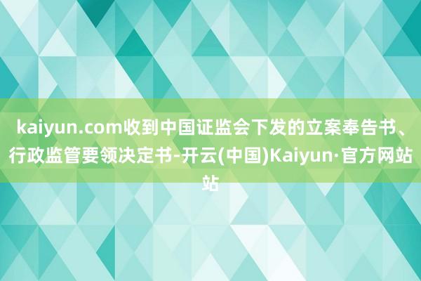 kaiyun.com收到中国证监会下发的立案奉告书、行政监管要领决定书-开云(中国)Kaiyun·官方网站