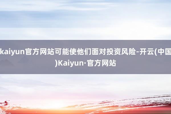 kaiyun官方网站可能使他们面对投资风险-开云(中国)Kaiyun·官方网站