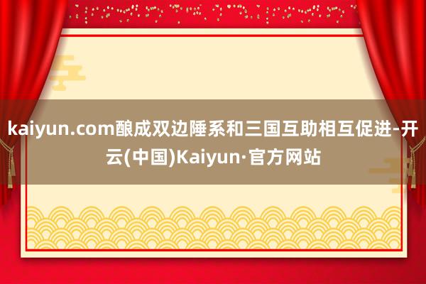 kaiyun.com酿成双边陲系和三国互助相互促进-开云(中国)Kaiyun·官方网站