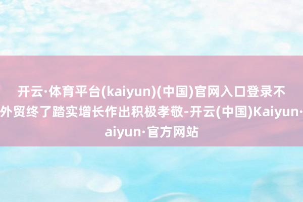 开云·体育平台(kaiyun)(中国)官网入口登录不绝为深圳外贸终了踏实增长作出积极孝敬-开云(中国)Kaiyun·官方网站