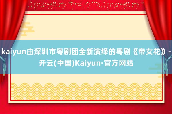 kaiyun由深圳市粤剧团全新演绎的粤剧《帝女花》-开云(中国)Kaiyun·官方网站