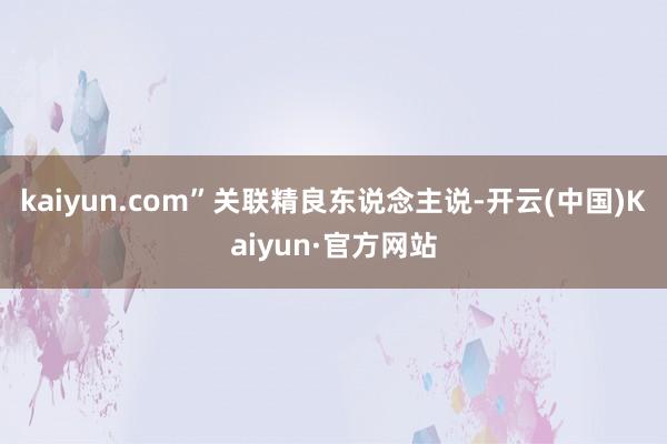 kaiyun.com”关联精良东说念主说-开云(中国)Kaiyun·官方网站