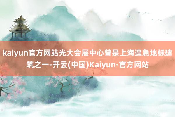 kaiyun官方网站　　光大会展中心曾是上海遑急地标建筑之一-开云(中国)Kaiyun·官方网站