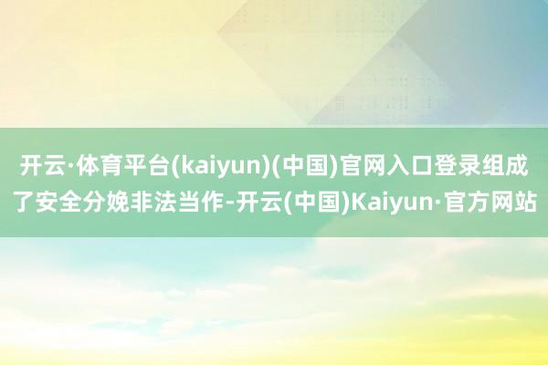 开云·体育平台(kaiyun)(中国)官网入口登录组成了安全分娩非法当作-开云(中国)Kaiyun·官方网站