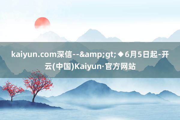 kaiyun.com深信--&gt;　　◆6月5日起-开云(中国)Kaiyun·官方网站