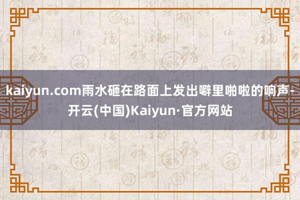 kaiyun.com雨水砸在路面上发出噼里啪啦的响声-开云(中国)Kaiyun·官方网站