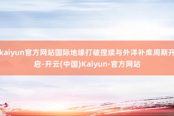 kaiyun官方网站国际地缘打破捏续与外洋补库周期开启-开云(中国)Kaiyun·官方网站