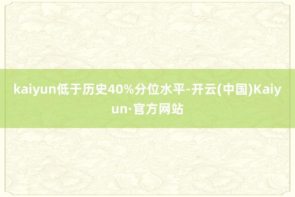 kaiyun低于历史40%分位水平-开云(中国)Kaiyun·官方网站