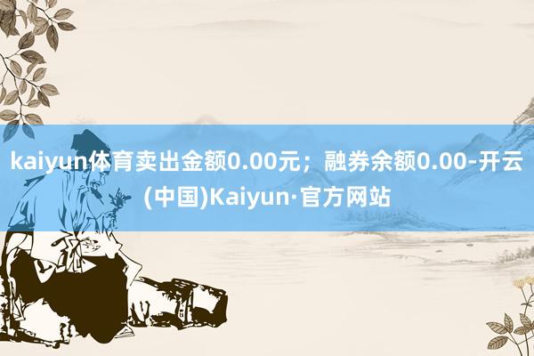 kaiyun体育卖出金额0.00元；融券余额0.00-开云(中国)Kaiyun·官方网站