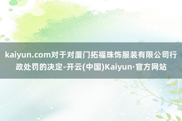 kaiyun.com对于对厦门拓福珠饰服装有限公司行政处罚的决定-开云(中国)Kaiyun·官方网站