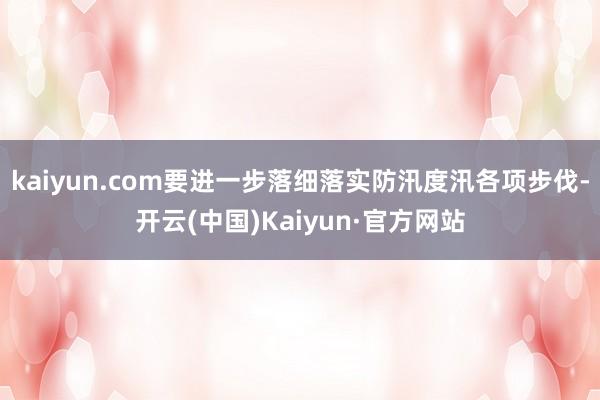 kaiyun.com要进一步落细落实防汛度汛各项步伐-开云(中国)Kaiyun·官方网站