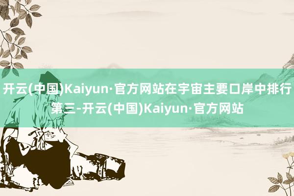 开云(中国)Kaiyun·官方网站在宇宙主要口岸中排行第三-开云(中国)Kaiyun·官方网站