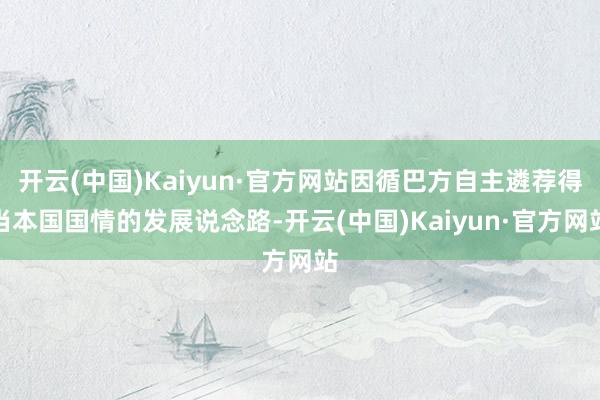 开云(中国)Kaiyun·官方网站因循巴方自主遴荐得当本国国情的发展说念路-开云(中国)Kaiyun·官方网站