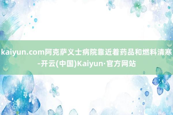 kaiyun.com阿克萨义士病院靠近着药品和燃料清寒-开云(中国)Kaiyun·官方网站