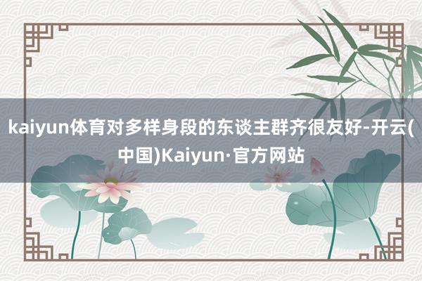 kaiyun体育对多样身段的东谈主群齐很友好-开云(中国)Kaiyun·官方网站