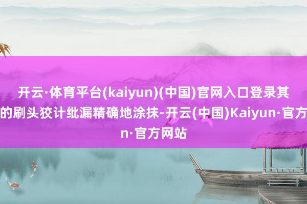 开云·体育平台(kaiyun)(中国)官网入口登录其独到的刷头狡计纰漏精确地涂抹-开云(中国)Kaiyun·官方网站