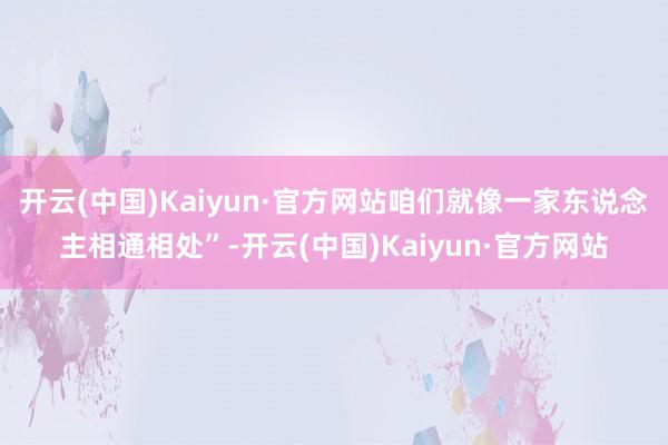 开云(中国)Kaiyun·官方网站咱们就像一家东说念主相通相处”-开云(中国)Kaiyun·官方网站