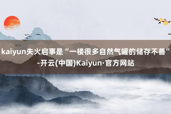 kaiyun失火启事是“一楼很多自然气罐的储存不善”-开云(中国)Kaiyun·官方网站