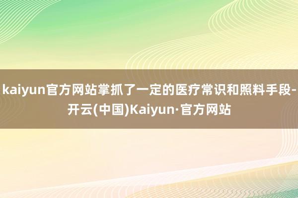 kaiyun官方网站掌抓了一定的医疗常识和照料手段-开云(中国)Kaiyun·官方网站