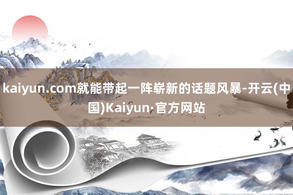 kaiyun.com就能带起一阵崭新的话题风暴-开云(中国)Kaiyun·官方网站