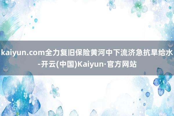 kaiyun.com全力复旧保险黄河中下流济急抗旱给水-开云(中国)Kaiyun·官方网站