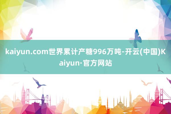 kaiyun.com世界累计产糖996万吨-开云(中国)Kaiyun·官方网站