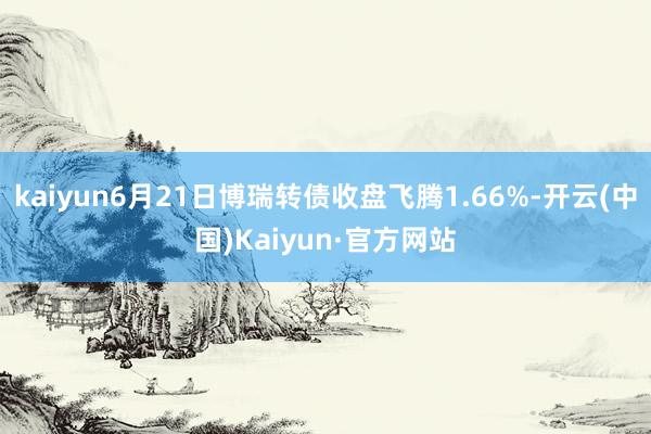 kaiyun6月21日博瑞转债收盘飞腾1.66%-开云(中国)Kaiyun·官方网站