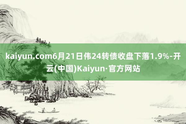 kaiyun.com6月21日伟24转债收盘下落1.9%-开云(中国)Kaiyun·官方网站