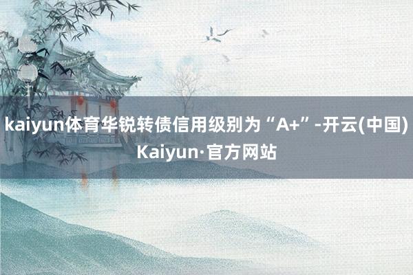 kaiyun体育华锐转债信用级别为“A+”-开云(中国)Kaiyun·官方网站