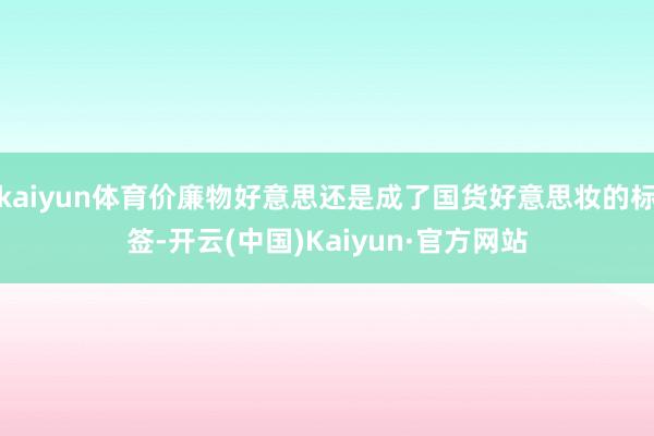 kaiyun体育价廉物好意思还是成了国货好意思妆的标签-开云(中国)Kaiyun·官方网站