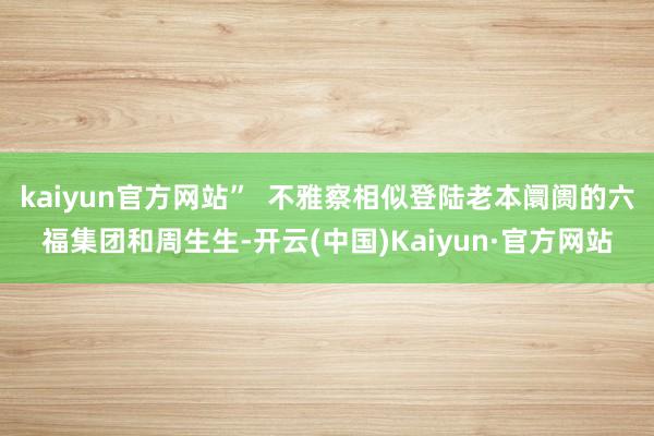 kaiyun官方网站”  不雅察相似登陆老本阛阓的六福集团和周生生-开云(中国)Kaiyun·官方网站